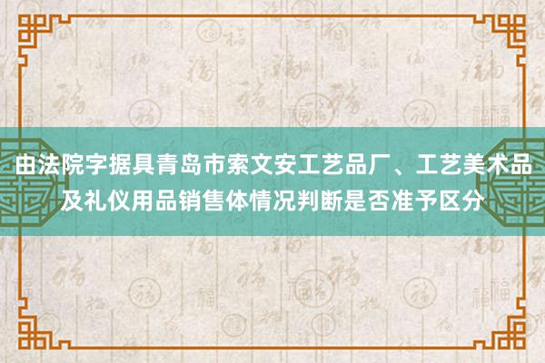 由法院字据具青岛市索文安工艺品厂、工艺美术品及礼仪用品销售体情况判断是否准予区分