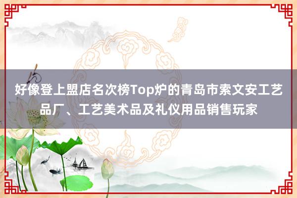 好像登上盟店名次榜Top炉的青岛市索文安工艺品厂、工艺美术品及礼仪用品销售玩家